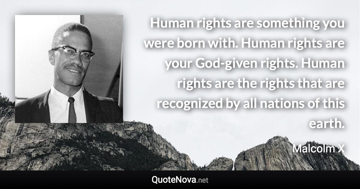 Human rights are something you were born with. Human rights are your God-given rights. Human rights are the rights that are recognized by all nations of this earth. - Malcolm X quote