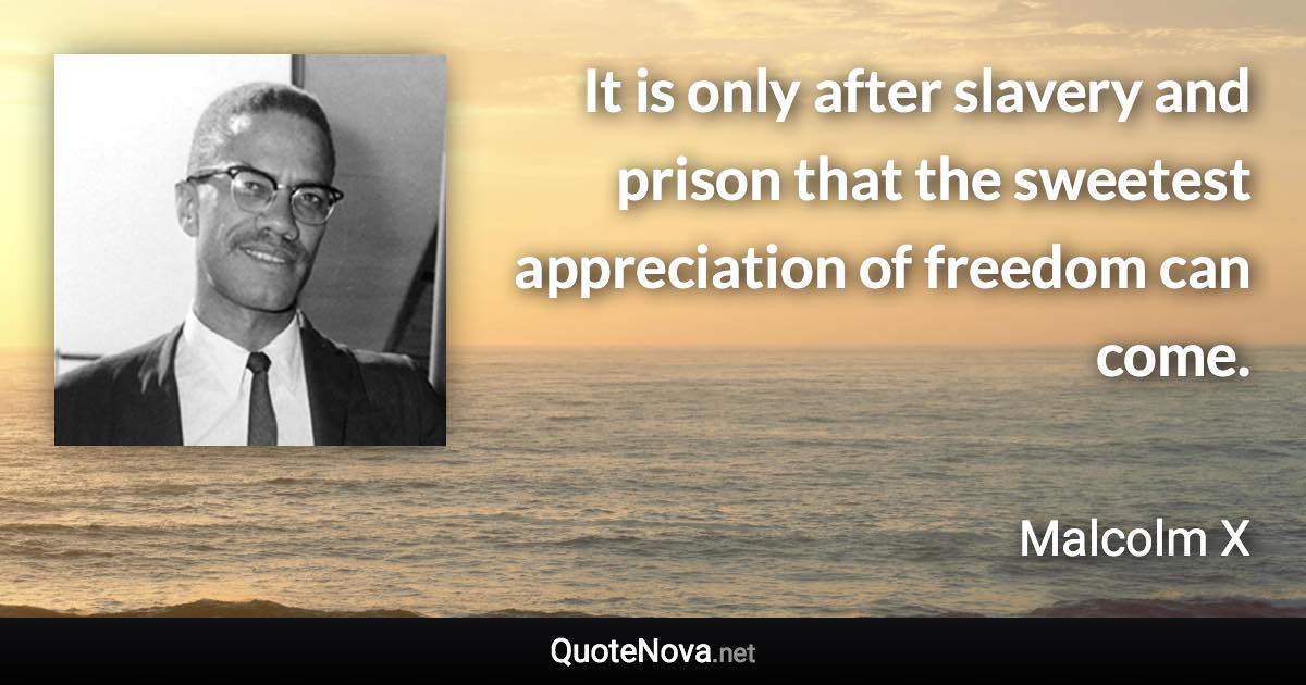 It is only after slavery and prison that the sweetest appreciation of freedom can come. - Malcolm X quote