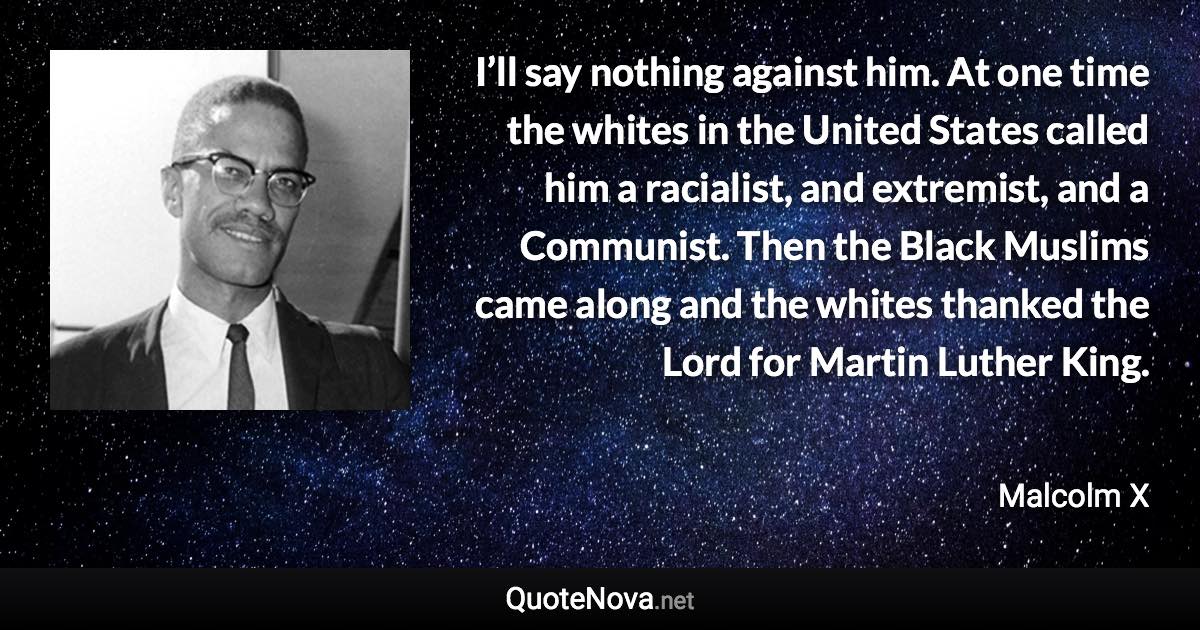 I’ll say nothing against him. At one time the whites in the United States called him a racialist, and extremist, and a Communist. Then the Black Muslims came along and the whites thanked the Lord for Martin Luther King. - Malcolm X quote