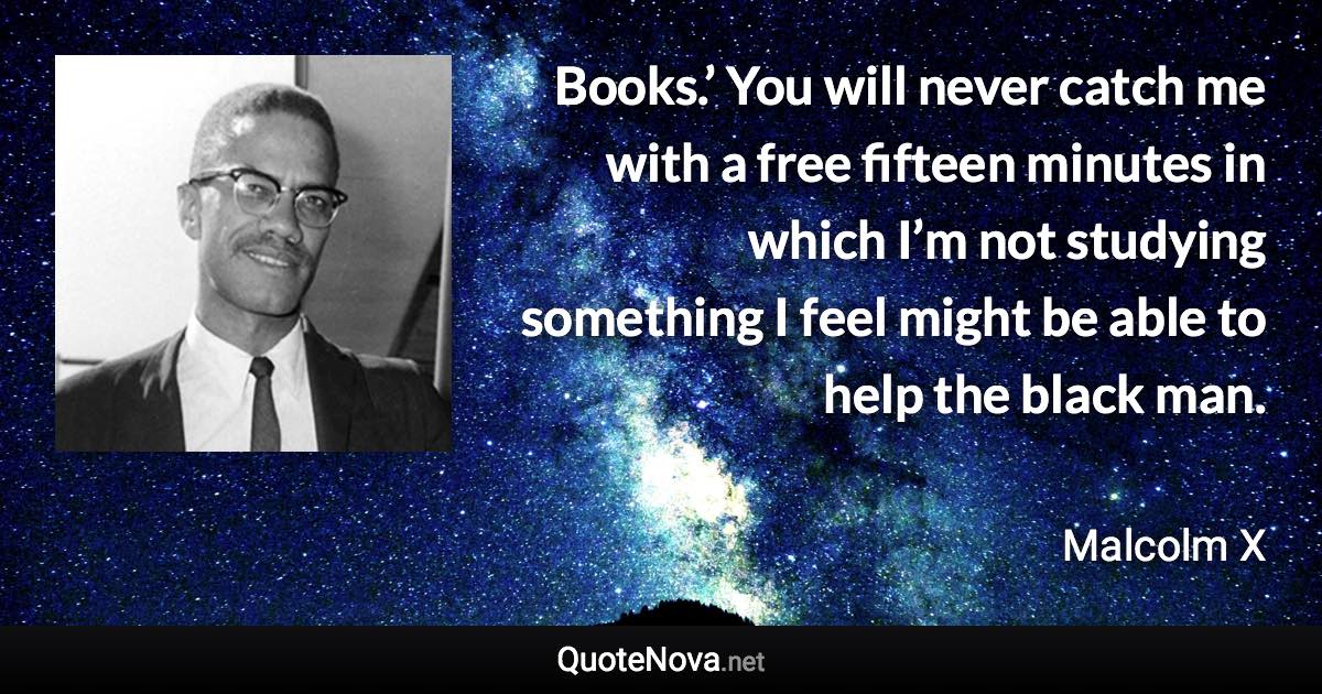 Books.’ You will never catch me with a free fifteen minutes in which I’m not studying something I feel might be able to help the black man. - Malcolm X quote