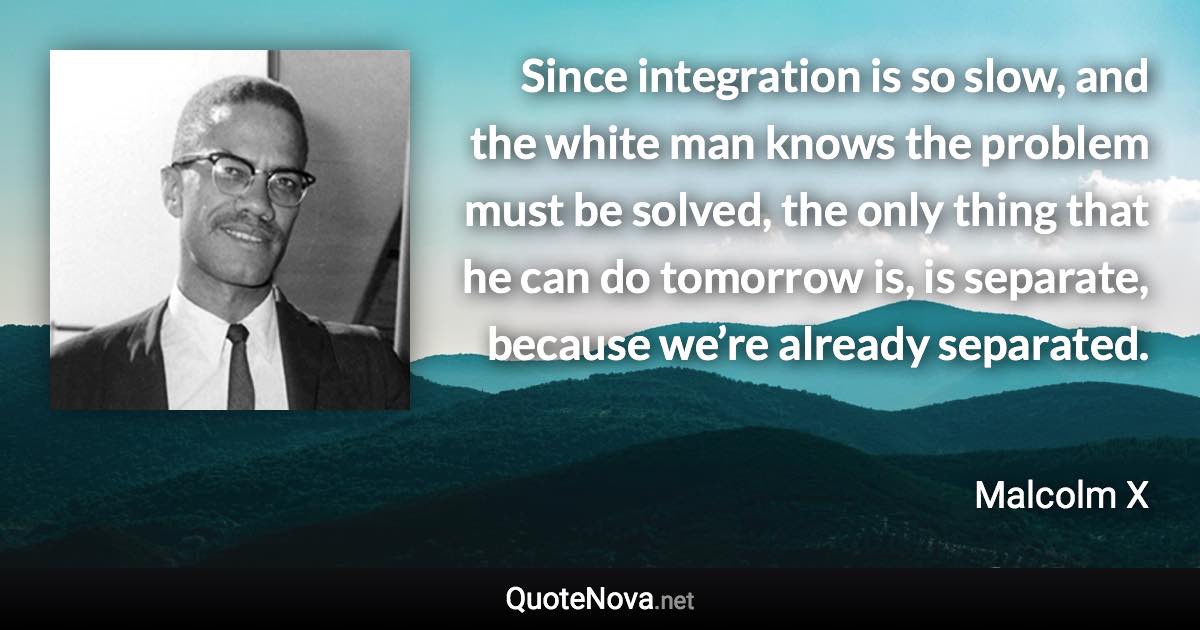 Since integration is so slow, and the white man knows the problem must be solved, the only thing that he can do tomorrow is, is separate, because we’re already separated. - Malcolm X quote