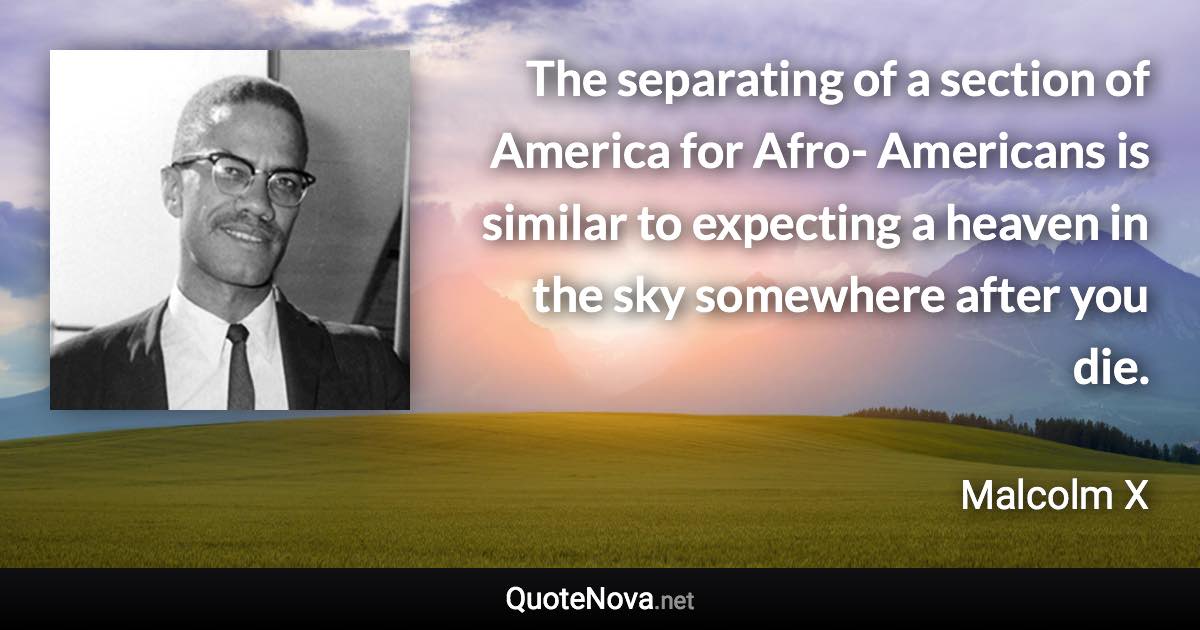 The separating of a section of America for Afro- Americans is similar to expecting a heaven in the sky somewhere after you die. - Malcolm X quote