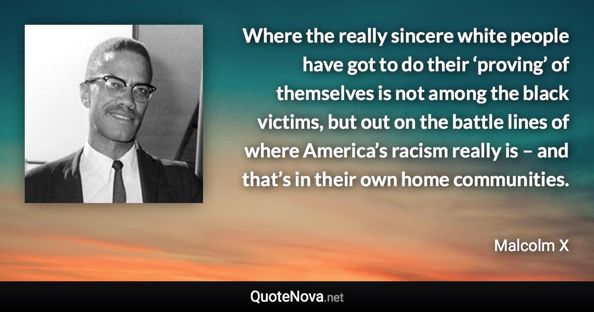 Where the really sincere white people have got to do their ‘proving’ of themselves is not among the black victims, but out on the battle lines of where America’s racism really is – and that’s in their own home communities. - Malcolm X quote