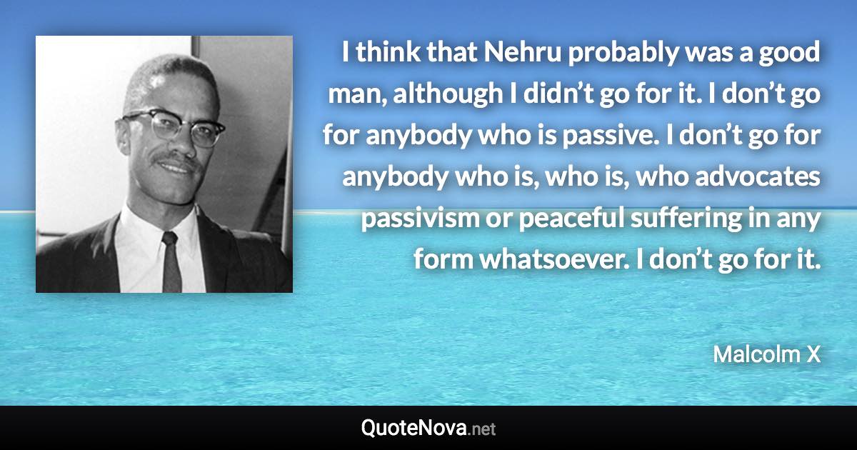 I think that Nehru probably was a good man, although I didn’t go for it. I don’t go for anybody who is passive. I don’t go for anybody who is, who is, who advocates passivism or peaceful suffering in any form whatsoever. I don’t go for it. - Malcolm X quote