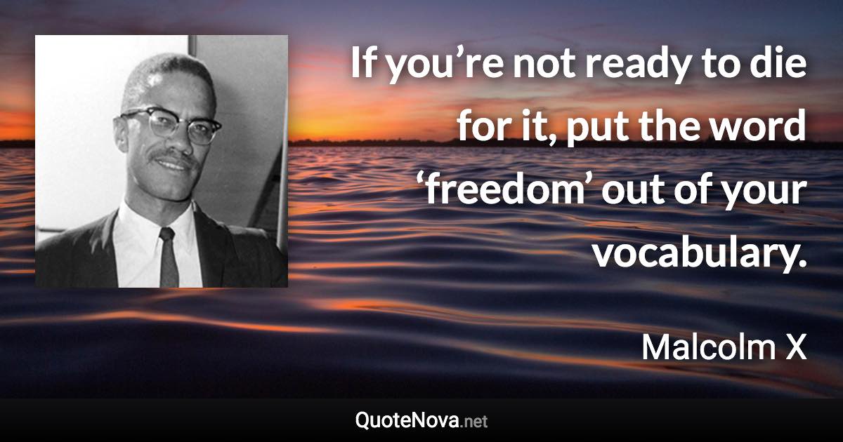 If you’re not ready to die for it, put the word ‘freedom’ out of your vocabulary. - Malcolm X quote