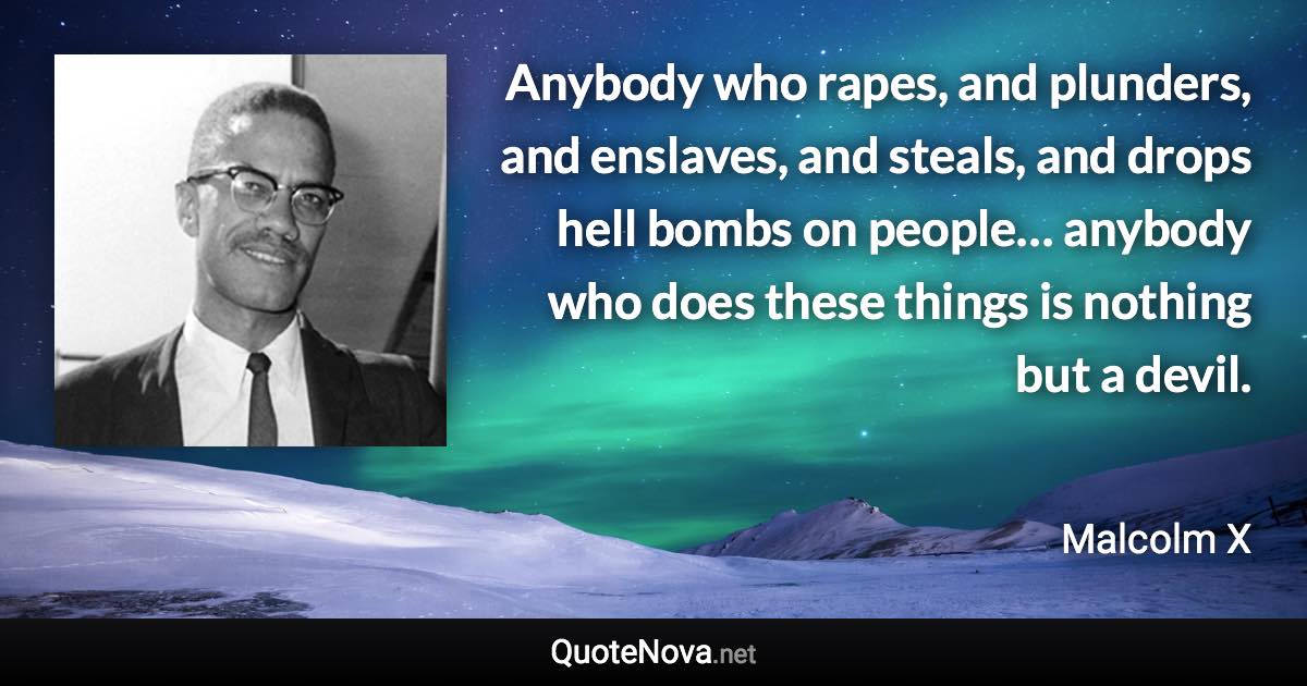 Anybody who rapes, and plunders, and enslaves, and steals, and drops hell bombs on people… anybody who does these things is nothing but a devil. - Malcolm X quote