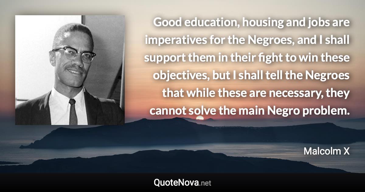 Good education, housing and jobs are imperatives for the Negroes, and I shall support them in their fight to win these objectives, but I shall tell the Negroes that while these are necessary, they cannot solve the main Negro problem. - Malcolm X quote