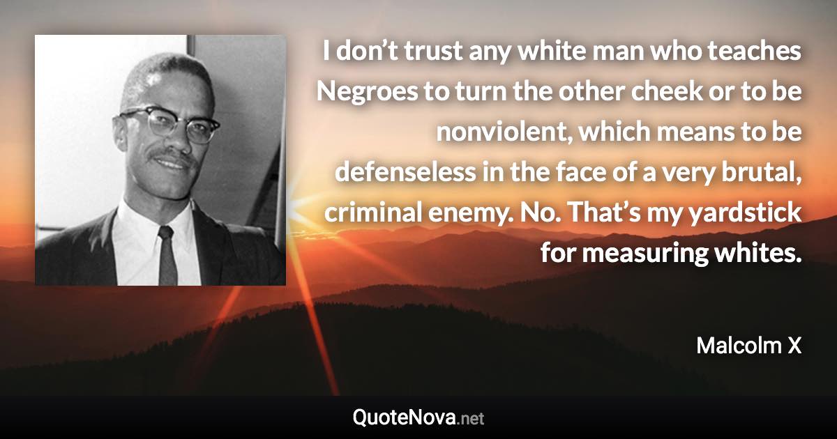 I don’t trust any white man who teaches Negroes to turn the other cheek or to be nonviolent, which means to be defenseless in the face of a very brutal, criminal enemy. No. That’s my yardstick for measuring whites. - Malcolm X quote