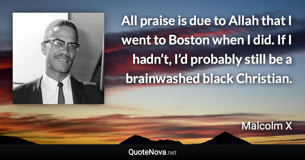 All praise is due to Allah that I went to Boston when I did. If I hadn’t, I’d probably still be a brainwashed black Christian. - Malcolm X quote