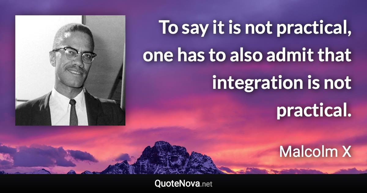 To say it is not practical, one has to also admit that integration is not practical. - Malcolm X quote