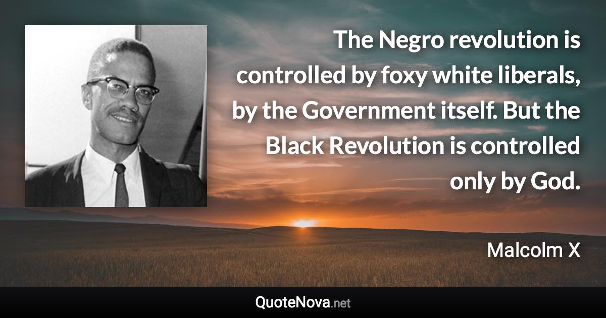 The Negro revolution is controlled by foxy white liberals, by the Government itself. But the Black Revolution is controlled only by God. - Malcolm X quote