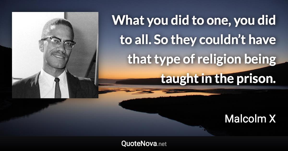 What you did to one, you did to all. So they couldn’t have that type of religion being taught in the prison. - Malcolm X quote