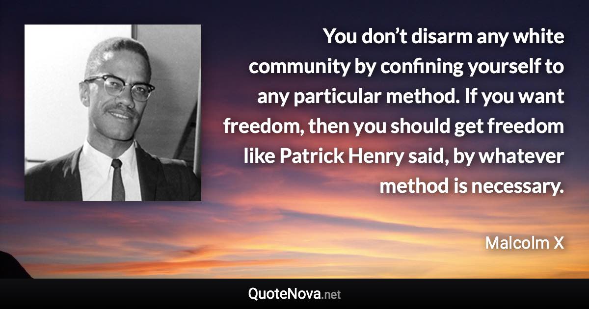 You don’t disarm any white community by confining yourself to any particular method. If you want freedom, then you should get freedom like Patrick Henry said, by whatever method is necessary. - Malcolm X quote