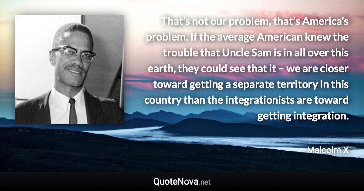 That’s not our problem, that’s America’s problem. If the average American knew the trouble that Uncle Sam is in all over this earth, they could see that it – we are closer toward getting a separate territory in this country than the integrationists are toward getting integration. - Malcolm X quote