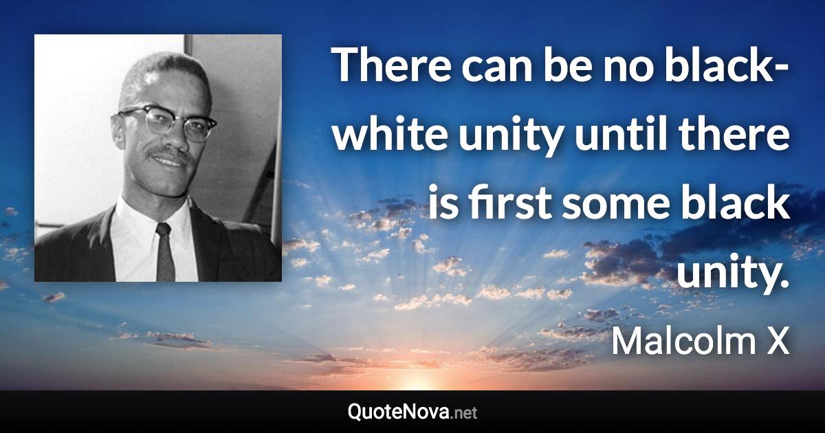 There can be no black-white unity until there is first some black unity. - Malcolm X quote