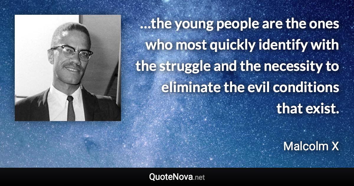 …the young people are the ones who most quickly identify with the struggle and the necessity to eliminate the evil conditions that exist. - Malcolm X quote