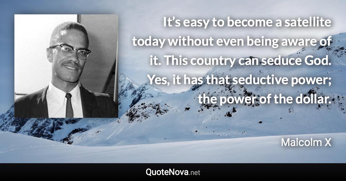 It’s easy to become a satellite today without even being aware of it. This country can seduce God. Yes, it has that seductive power; the power of the dollar. - Malcolm X quote