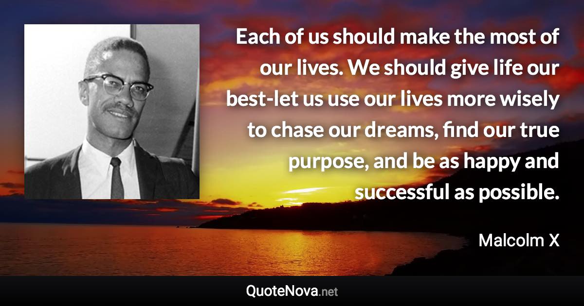 Each of us should make the most of our lives. We should give life our best-let us use our lives more wisely to chase our dreams, find our true purpose, and be as happy and successful as possible. - Malcolm X quote