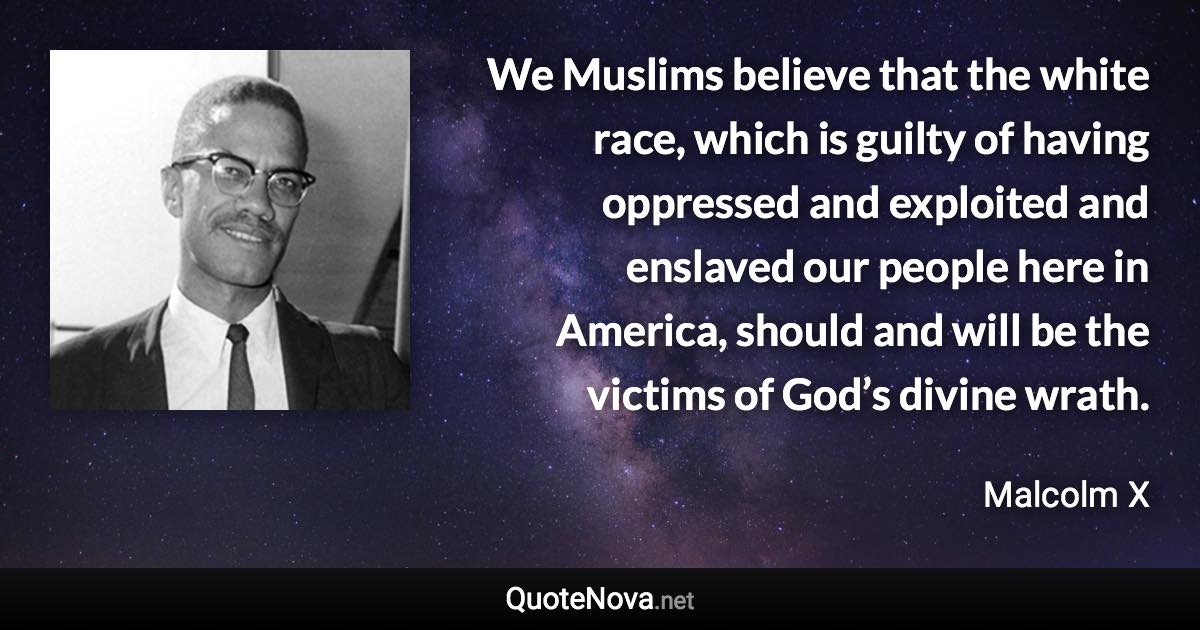 We Muslims believe that the white race, which is guilty of having oppressed and exploited and enslaved our people here in America, should and will be the victims of God’s divine wrath. - Malcolm X quote