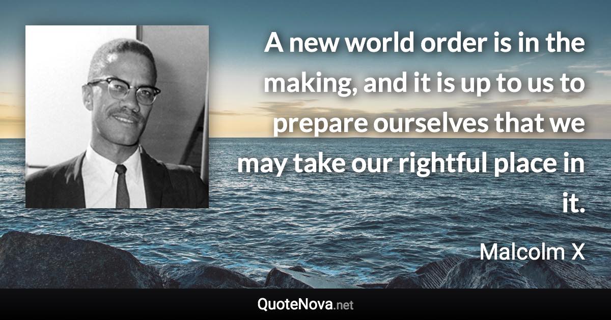 A new world order is in the making, and it is up to us to prepare ourselves that we may take our rightful place in it. - Malcolm X quote