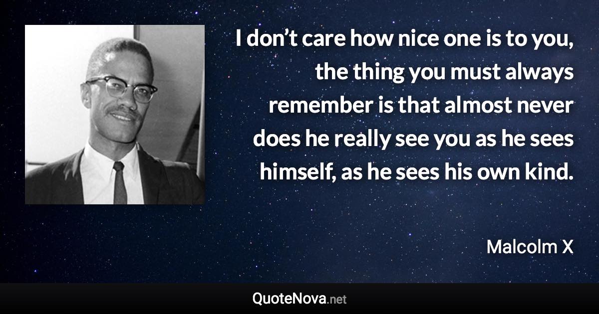 I don’t care how nice one is to you, the thing you must always remember is that almost never does he really see you as he sees himself, as he sees his own kind. - Malcolm X quote