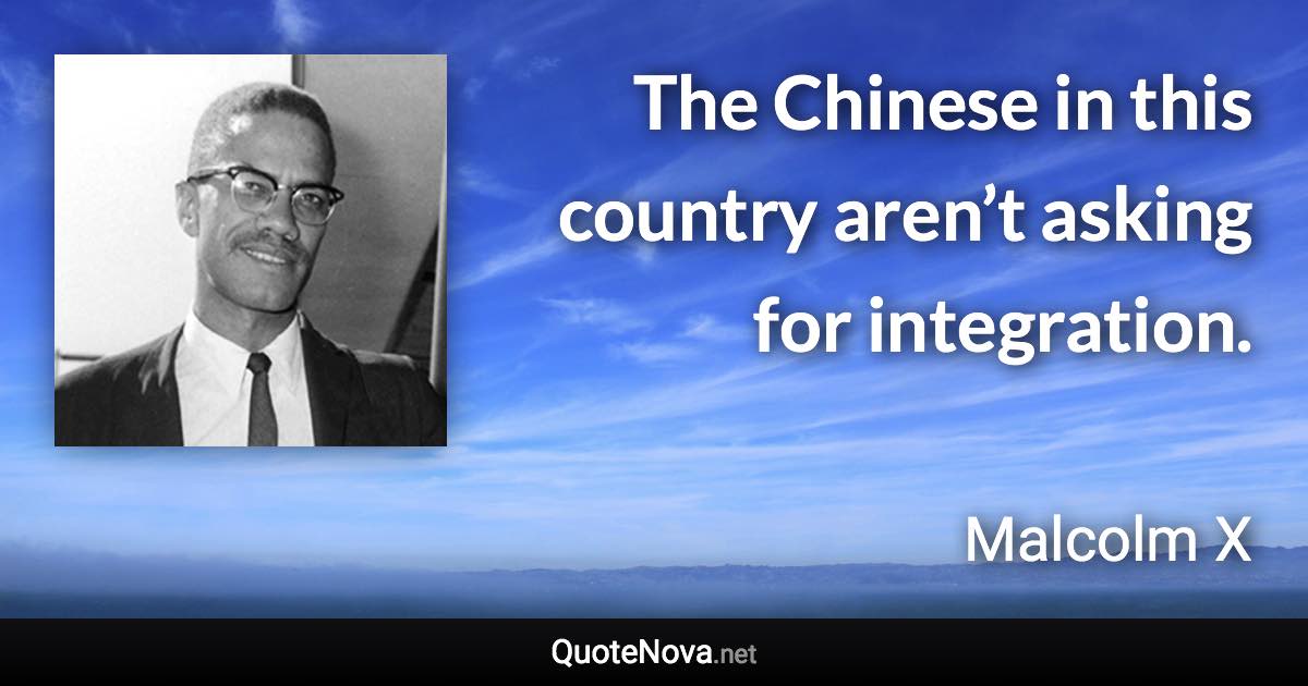 The Chinese in this country aren’t asking for integration. - Malcolm X quote