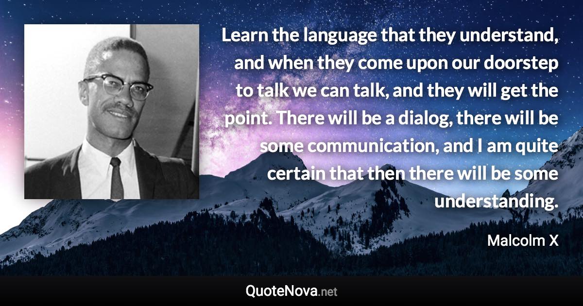 Learn the language that they understand, and when they come upon our doorstep to talk we can talk, and they will get the point. There will be a dialog, there will be some communication, and I am quite certain that then there will be some understanding. - Malcolm X quote