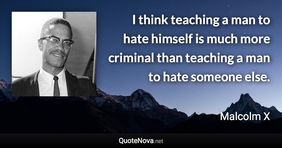 I think teaching a man to hate himself is much more criminal than teaching a man to hate someone else. - Malcolm X quote