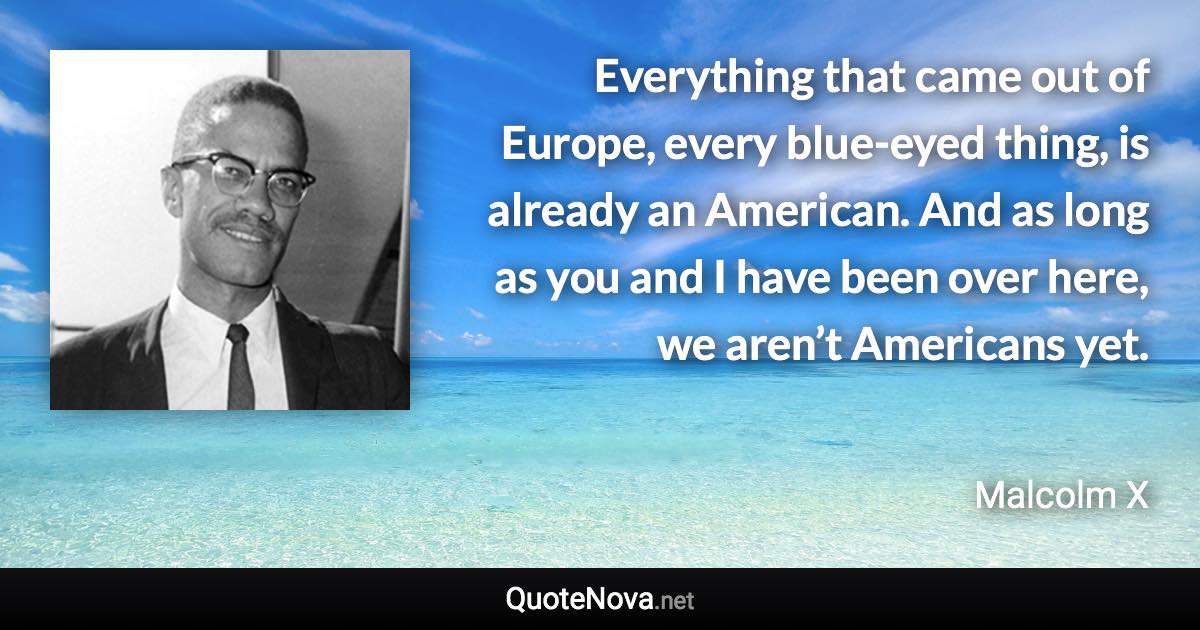 Everything that came out of Europe, every blue-eyed thing, is already an American. And as long as you and I have been over here, we aren’t Americans yet. - Malcolm X quote