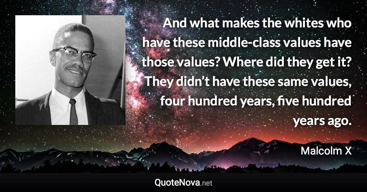 And what makes the whites who have these middle-class values have those values? Where did they get it? They didn’t have these same values, four hundred years, five hundred years ago. - Malcolm X quote