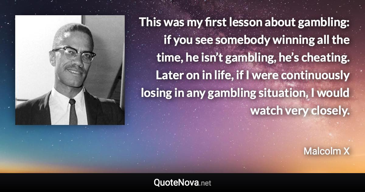 This was my first lesson about gambling: if you see somebody winning all the time, he isn’t gambling, he’s cheating. Later on in life, if I were continuously losing in any gambling situation, I would watch very closely. - Malcolm X quote