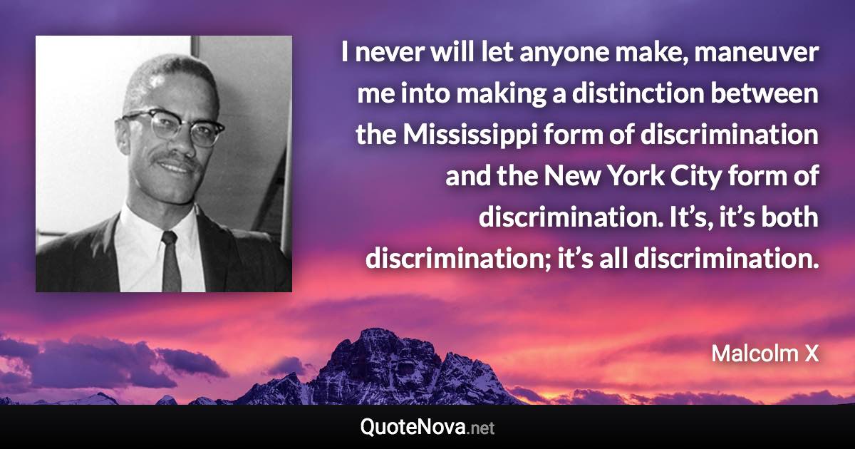 I never will let anyone make, maneuver me into making a distinction between the Mississippi form of discrimination and the New York City form of discrimination. It’s, it’s both discrimination; it’s all discrimination. - Malcolm X quote