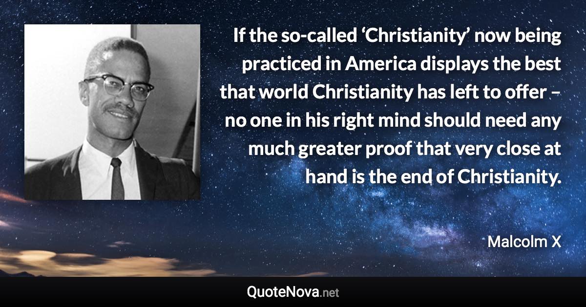 If the so-called ‘Christianity’ now being practiced in America displays the best that world Christianity has left to offer – no one in his right mind should need any much greater proof that very close at hand is the end of Christianity. - Malcolm X quote