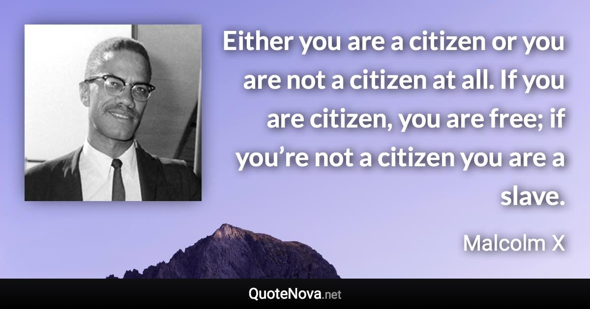 Either you are a citizen or you are not a citizen at all. If you are citizen, you are free; if you’re not a citizen you are a slave. - Malcolm X quote