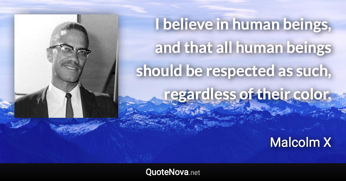 I believe in human beings, and that all human beings should be respected as such, regardless of their color. - Malcolm X quote