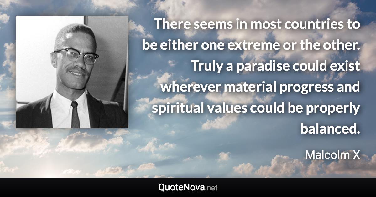 There seems in most countries to be either one extreme or the other. Truly a paradise could exist wherever material progress and spiritual values could be properly balanced. - Malcolm X quote