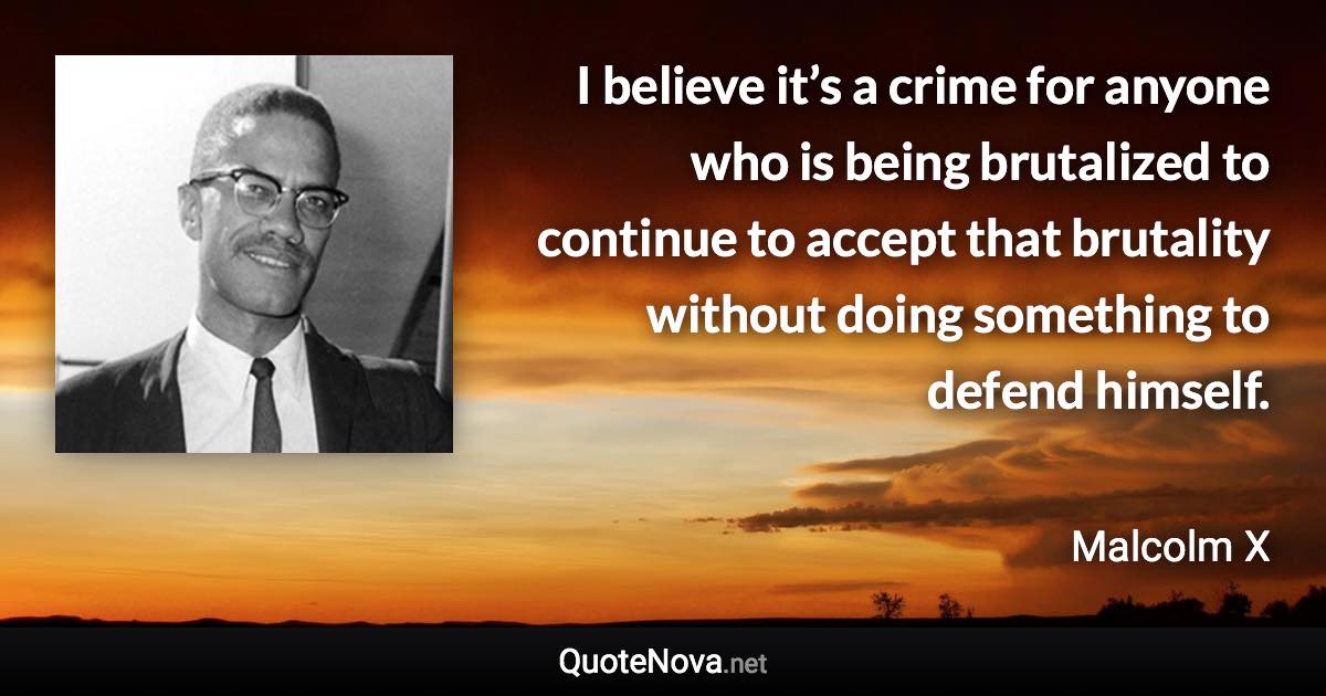 I believe it’s a crime for anyone who is being brutalized to continue to accept that brutality without doing something to defend himself. - Malcolm X quote