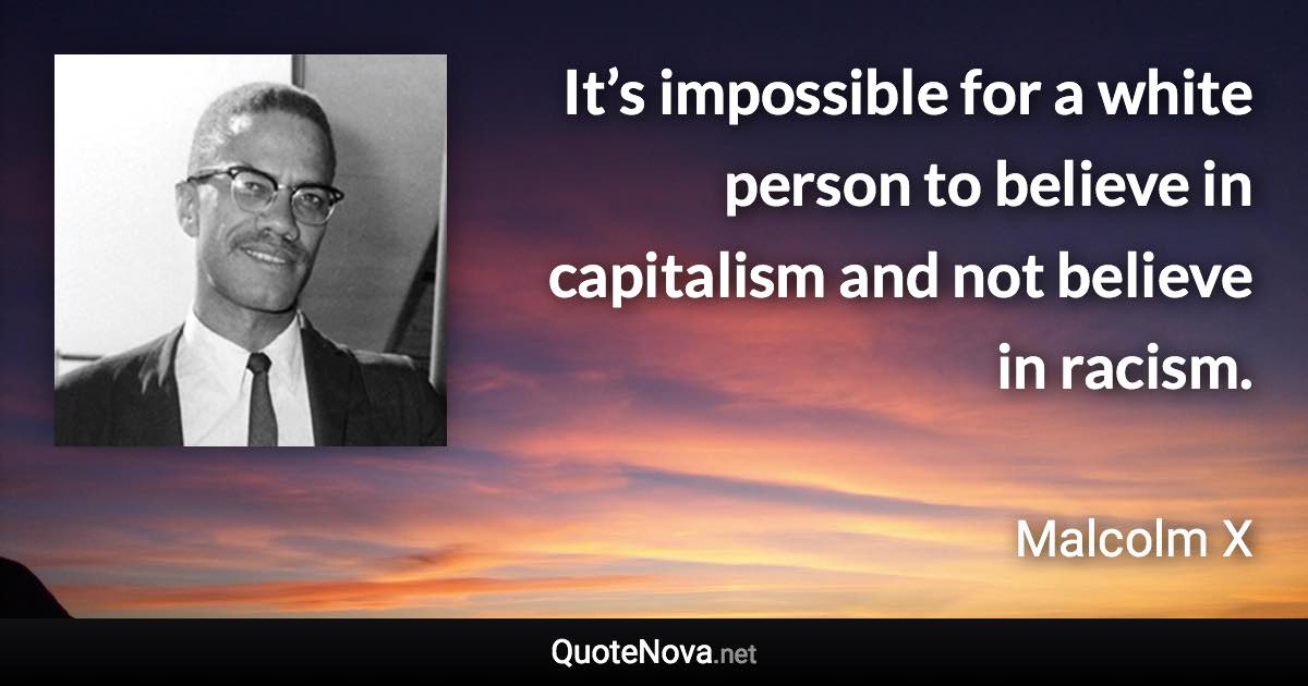 It’s impossible for a white person to believe in capitalism and not believe in racism. - Malcolm X quote