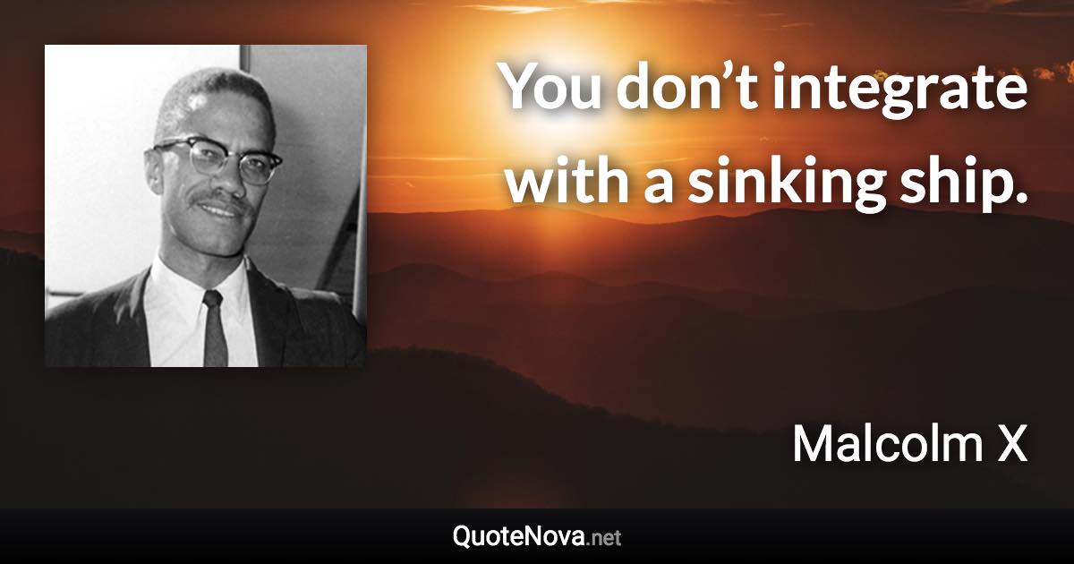 You don’t integrate with a sinking ship. - Malcolm X quote