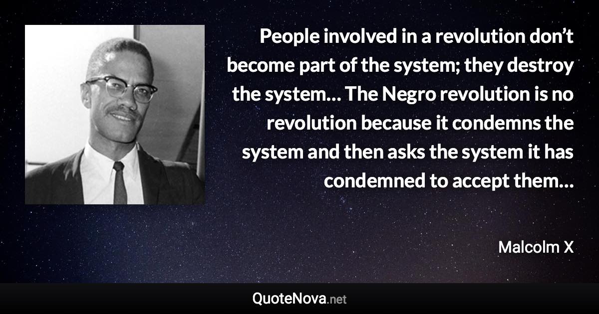 People involved in a revolution don’t become part of the system; they destroy the system… The Negro revolution is no revolution because it condemns the system and then asks the system it has condemned to accept them… - Malcolm X quote