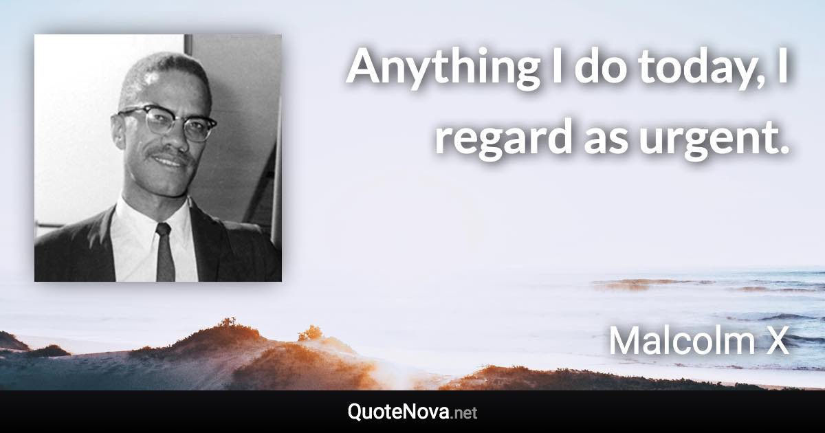 Anything I do today, I regard as urgent. - Malcolm X quote