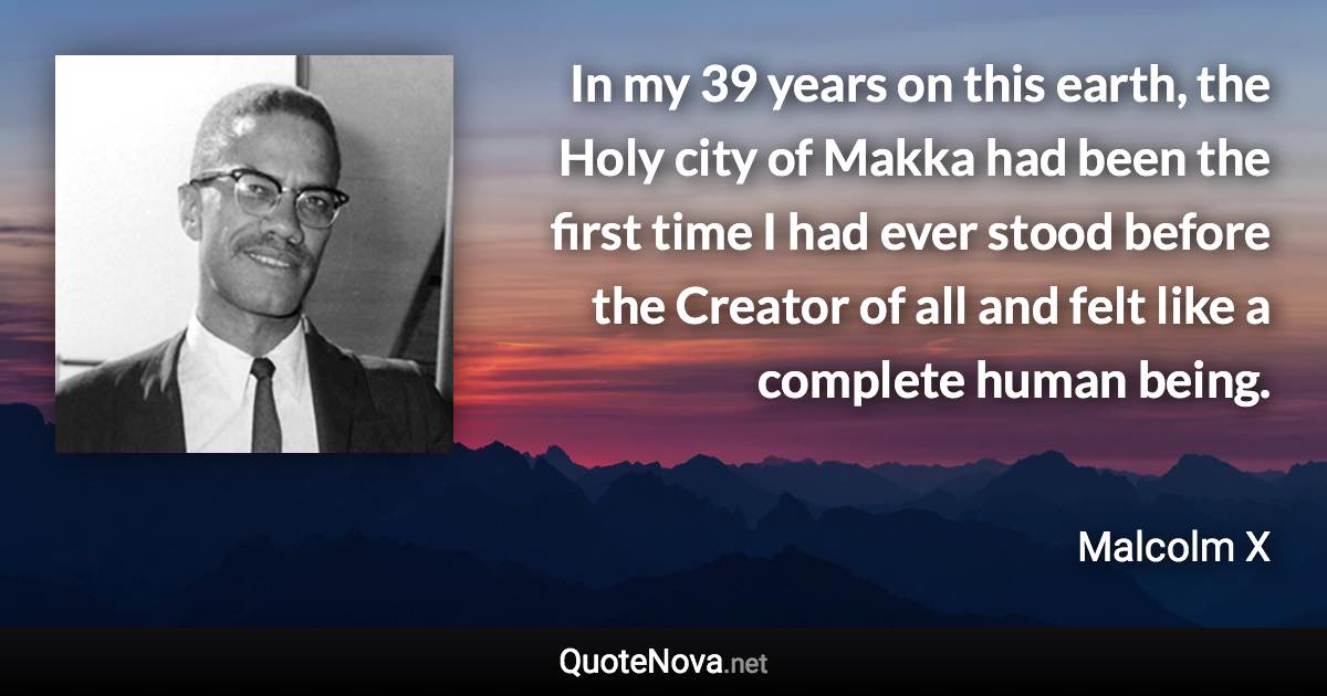 In my 39 years on this earth, the Holy city of Makka had been the first time I had ever stood before the Creator of all and felt like a complete human being. - Malcolm X quote