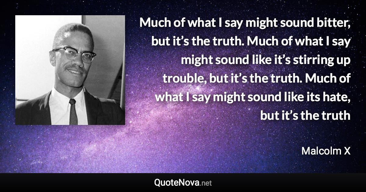 Much of what I say might sound bitter, but it’s the truth. Much of what I say might sound like it’s stirring up trouble, but it’s the truth. Much of what I say might sound like its hate, but it’s the truth - Malcolm X quote