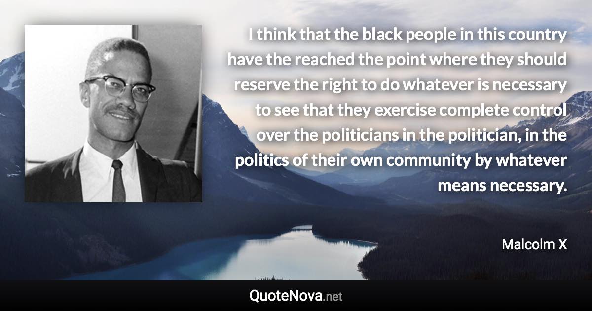 I think that the black people in this country have the reached the point where they should reserve the right to do whatever is necessary to see that they exercise complete control over the politicians in the politician, in the politics of their own community by whatever means necessary. - Malcolm X quote