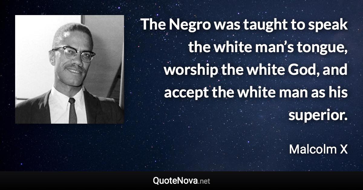 The Negro was taught to speak the white man’s tongue, worship the white God, and accept the white man as his superior. - Malcolm X quote