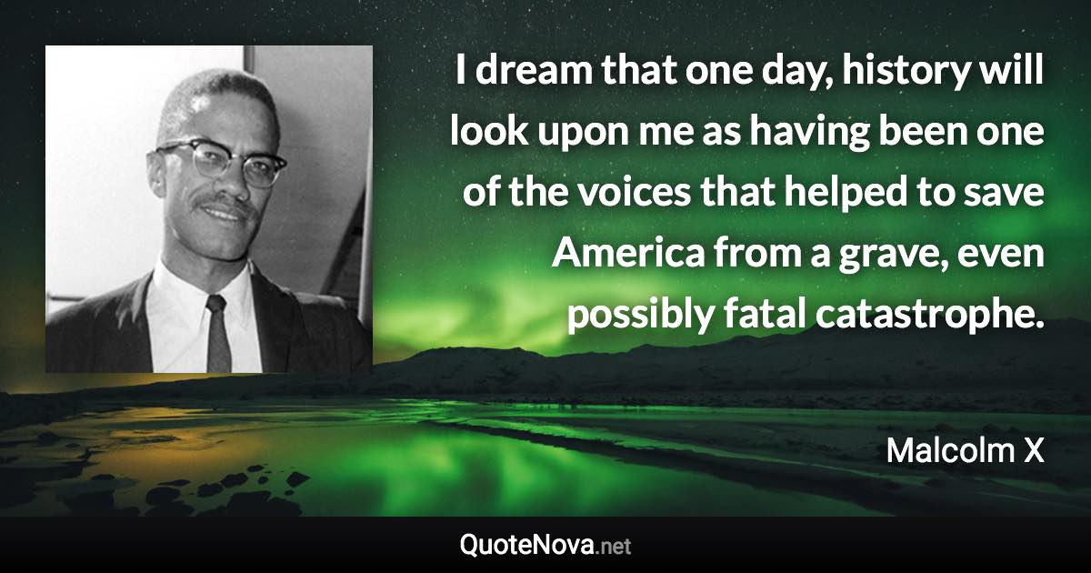 I dream that one day, history will look upon me as having been one of the voices that helped to save America from a grave, even possibly fatal catastrophe. - Malcolm X quote