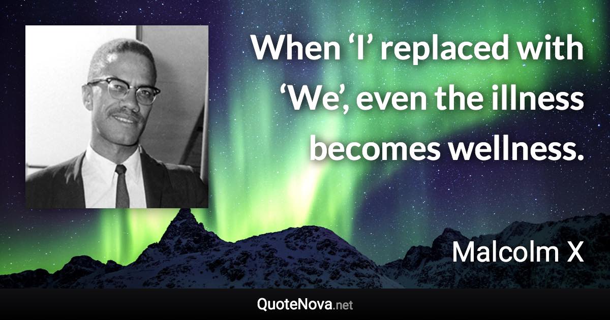 When ‘I’ replaced with ‘We’, even the illness becomes wellness. - Malcolm X quote