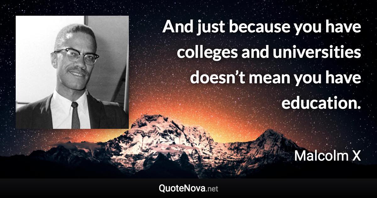 And just because you have colleges and universities doesn’t mean you have education. - Malcolm X quote