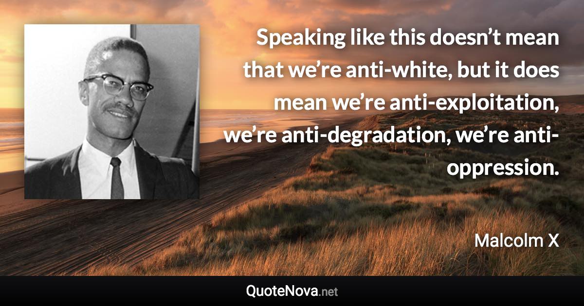 Speaking like this doesn’t mean that we’re anti-white, but it does mean we’re anti-exploitation, we’re anti-degradation, we’re anti-oppression. - Malcolm X quote