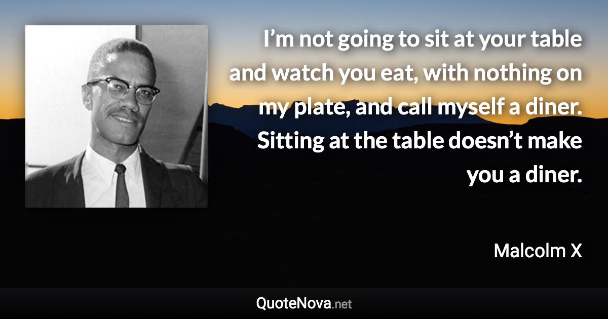 I’m not going to sit at your table and watch you eat, with nothing on my plate, and call myself a diner. Sitting at the table doesn’t make you a diner. - Malcolm X quote